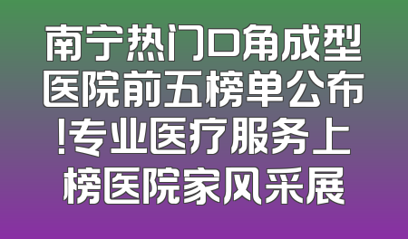 南宁热门口角成型医院前五榜单公布！专业医疗服务上榜医院家风采展
