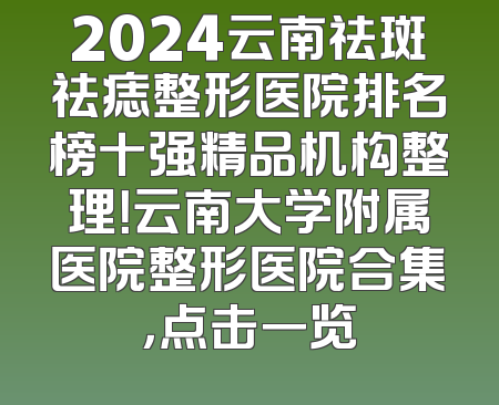 2024云南祛斑祛痣整形医院排名榜十强精品机构整理！云南大学附属医院整形医院合集，点击一览