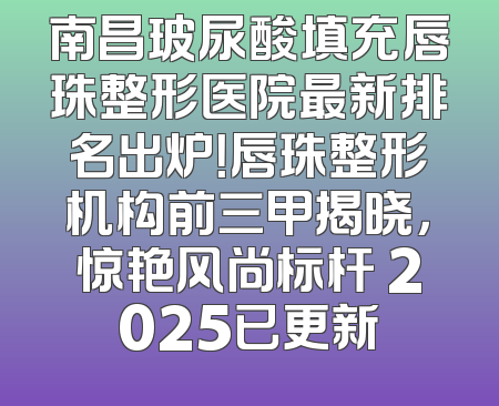 南昌玻尿酸填充唇珠整形医院最新排名出炉！唇珠整形机构前三甲揭晓，惊艳风尚标杆 2025已更新