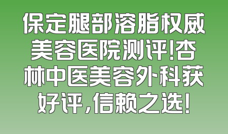 保定腿部溶脂权威美容医院测评！杏林中医美容外科获好评，信赖之选！