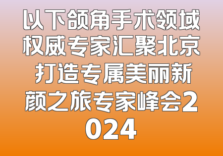 以下颌角手术领域权威专家汇聚北京 打造专属美丽新颜之旅专家峰会2024