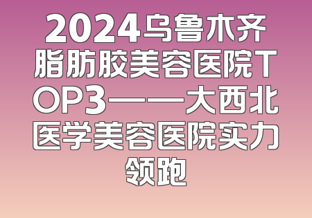 2024乌鲁木齐脂肪胶美容医院TOP3——大西北医学美容医院实力领跑