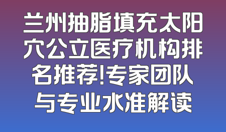 兰州抽脂填充太阳穴公立医疗机构排名推荐！专家团队与专业水准解读