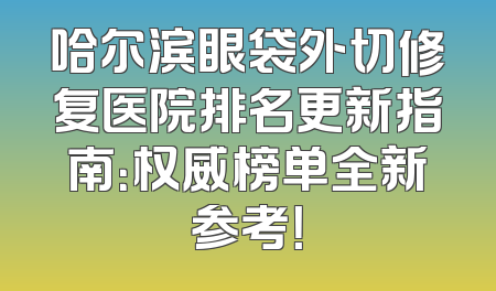 哈尔滨眼袋外切修复医院排名更新指南：权威榜单全新参考！