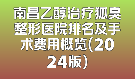 南昌乙醇治疗狐臭整形医院排名及手术费用概览（2024版）