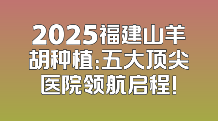 2025福建山羊胡种植：五大顶尖医院领航启程!