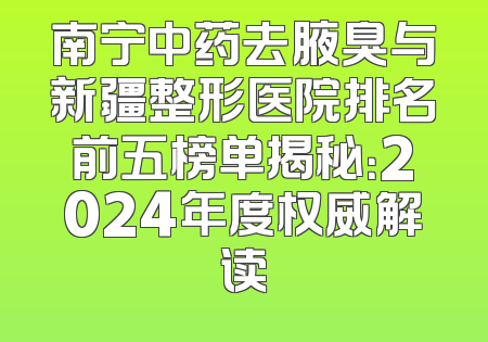 南宁中药去腋臭与新疆整形医院排名前五榜单揭秘：2024年度权威解读