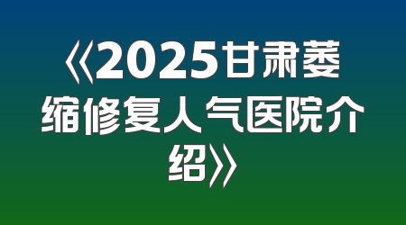 《2025甘肃萎缩修复人气医院介绍》