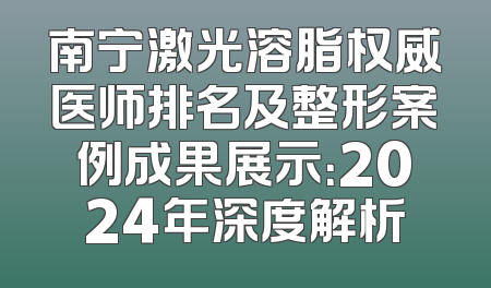 南宁激光溶脂权威医师排名及整形案例成果展示：2024年深度解析