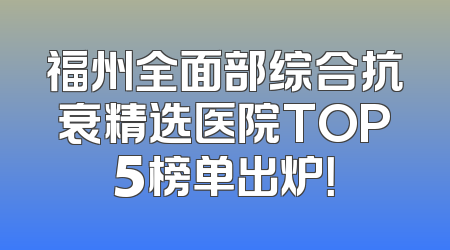 福州全面部综合抗衰精选医院TOP5榜单出炉！