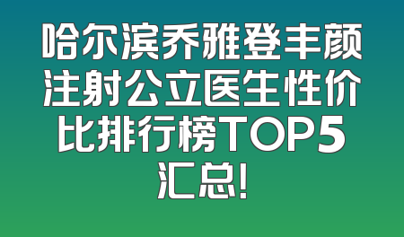 哈尔滨乔雅登丰颜注射公立医生性价比排行榜TOP5汇总！