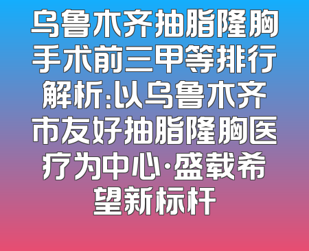 乌鲁木齐抽脂隆胸手术前三甲等排行解析：以乌鲁木齐市友好抽脂隆胸医疗为中心·盛载希望新标杆
