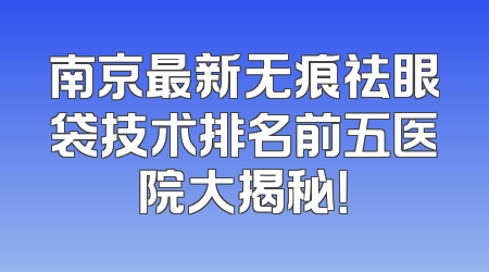 南京最新无痕祛眼袋技术排名前五医院大揭秘！