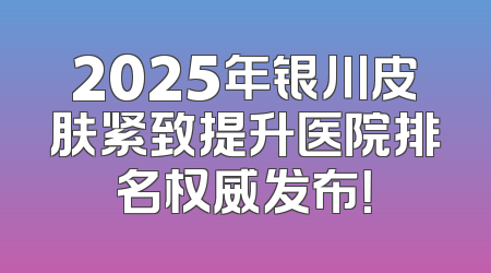 2025年银川皮肤紧致提升医院排名权威发布！