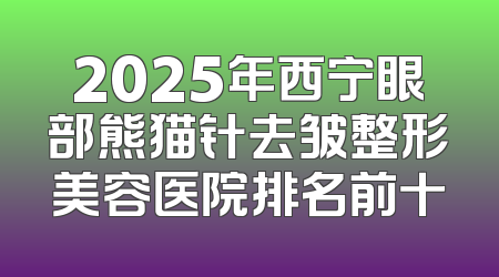 2025年西宁眼部熊猫针去皱整形美容医院排名前十