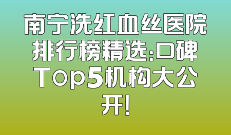 南宁洗红血丝医院排行榜精选：口碑Top5机构大公开！
