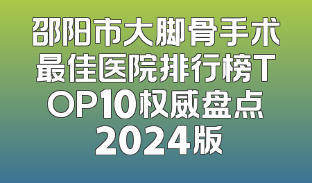 邵阳市大脚骨手术最佳医院排行榜TOP10权威盘点 2024版