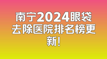 南宁2024眼袋去除医院排名榜更新！