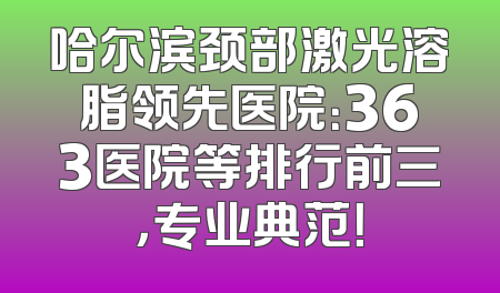 哈尔滨颈部激光溶脂领先医院：363医院等排行前三，专业典范！
