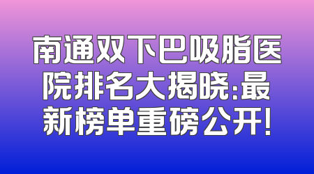 南通双下巴吸脂医院排名大揭晓：最新榜单重磅公开！