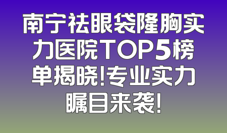 南宁祛眼袋隆胸实力医院TOP5榜单揭晓！专业实力瞩目来袭！