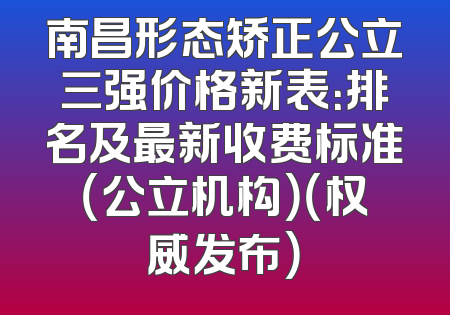 南昌形态矫正公立三强价格新表：排名及最新收费标准（公立机构）（权威发布）