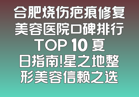 合肥烧伤疤痕修复美容医院口碑排行TOP 10 夏日指南！星之地整形美容信赖之选