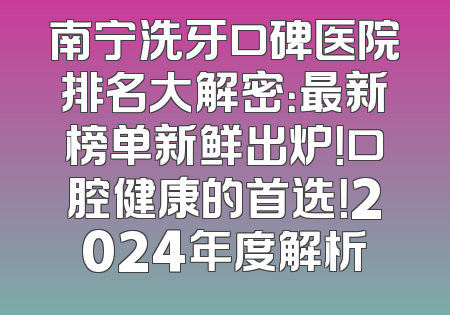 南宁洗牙口碑医院排名大解密：最新榜单新鲜出炉！口腔健康的首选！2024年度解析