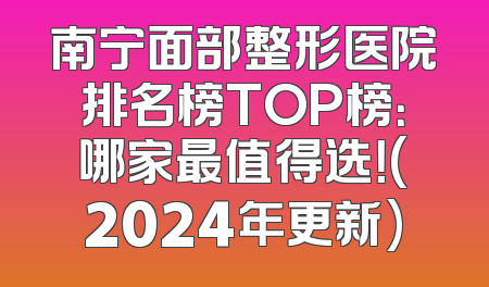 南宁面部整形医院排名榜TOP榜：哪家最值得选！(2024年更新)