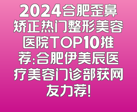 2024合肥歪鼻矫正热门整形美容医院TOP10推荐：合肥伊美辰医疗美容门诊部获网友力荐！