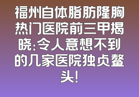 福州自体脂肪隆胸热门医院前三甲揭晓：令人意想不到的几家医院独占鳌头！