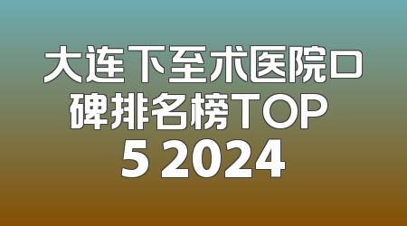 大连下至术医院口碑排名榜TOP 5 2024