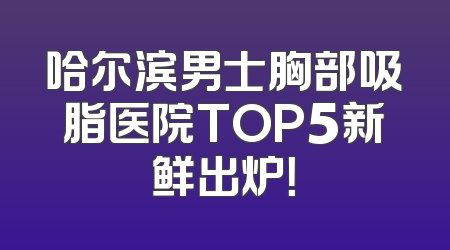 哈尔滨男士胸部吸脂医院TOP5新鲜出炉！