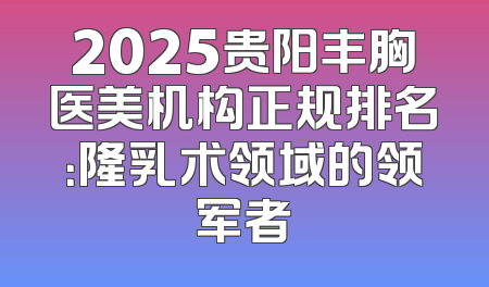 2025贵阳丰胸医美机构正规排名：隆乳术领域的领军者