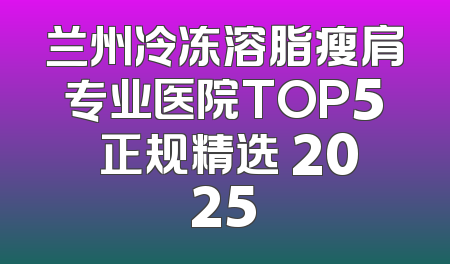兰州冷冻溶脂瘦肩专业医院TOP5 正规精选 2025