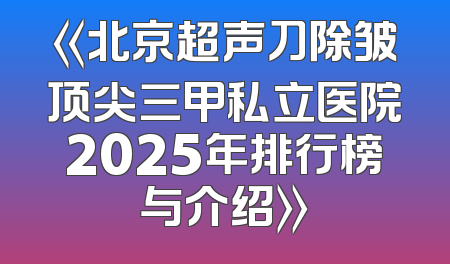 《北京超声刀除皱顶尖三甲私立医院2025年排行榜与介绍》