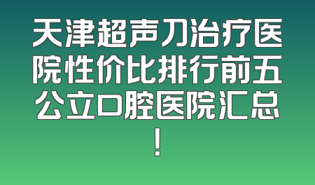 天津超声刀治疗医院性价比排行前五公立口腔医院汇总！