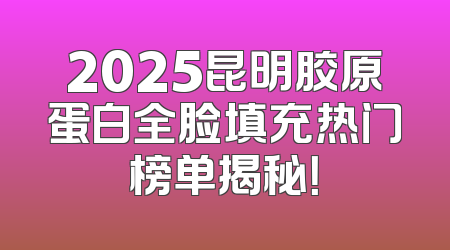 2025昆明胶原蛋白全脸填充热门榜单揭秘！