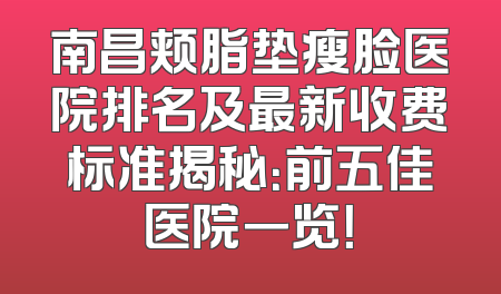 南昌颊脂垫瘦脸医院排名及最新收费标准揭秘：前五佳医院一览！