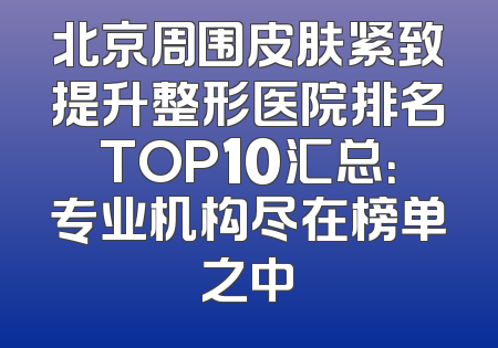 北京周围皮肤紧致提升整形医院排名TOP10汇总：专业机构尽在榜单之中