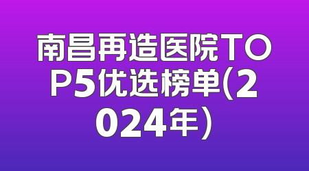 南昌再造医院TOP5优选榜单（2024年）
