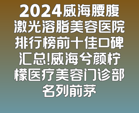 2024威海腰腹激光溶脂美容医院排行榜前十佳口碑汇总！威海兮颜柠檬医疗美容门诊部名列前茅