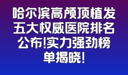 哈尔滨高颅顶植发五大权威医院排名公布！实力强劲榜单揭晓！