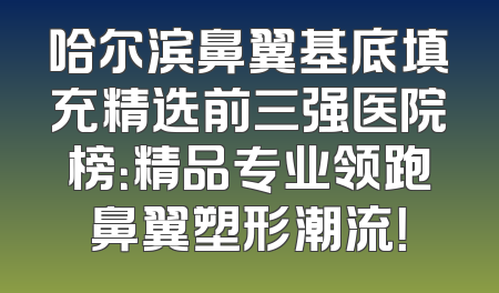 哈尔滨鼻翼基底填充精选前三强医院榜：精品专业领跑鼻翼塑形潮流！