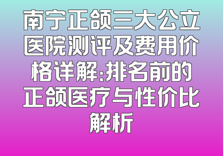 南宁正颌三大公立医院测评及费用价格详解：排名前的正颌医疗与性价比解析