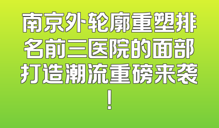 南京外轮廓重塑排名前三医院的面部打造潮流重磅来袭！