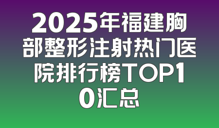 2025年福建胸部整形注射热门医院排行榜TOP10汇总