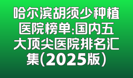 哈尔滨胡须少种植医院榜单：国内五大顶尖医院排名汇集（2025版）