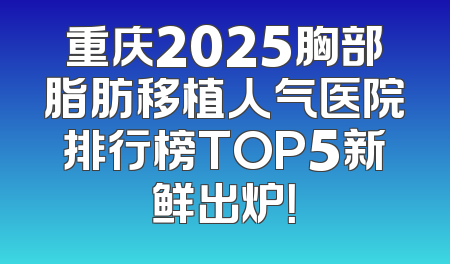 重庆2025胸部脂肪移植人气医院排行榜TOP5新鲜出炉！