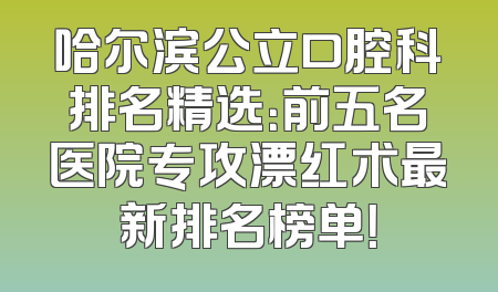哈尔滨公立口腔科排名精选：前五名医院专攻漂红术最新排名榜单！